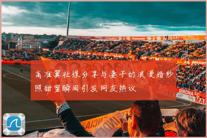 高准翼社媒分享与妻子的浪漫婚纱照甜蜜瞬间引发网友热议