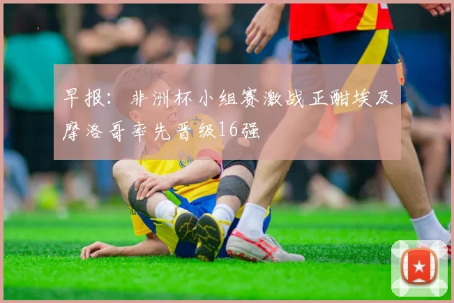 早报：非洲杯小组赛激战正酣埃及摩洛哥率先晋级16强