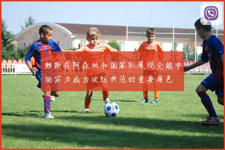 赖斯在阿森纳和国家队展现全能中场实力成为攻防典范的重要角色