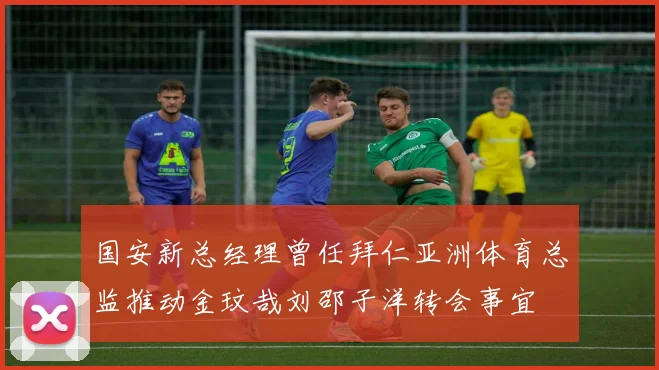 国安新总经理曾任拜仁亚洲体育总监推动金玟哉刘邵子洋转会事宜