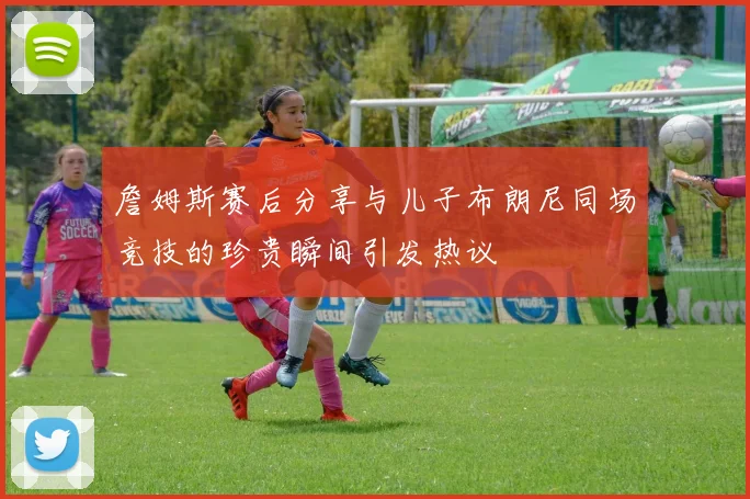詹姆斯赛后分享与儿子布朗尼同场竞技的珍贵瞬间引发热议