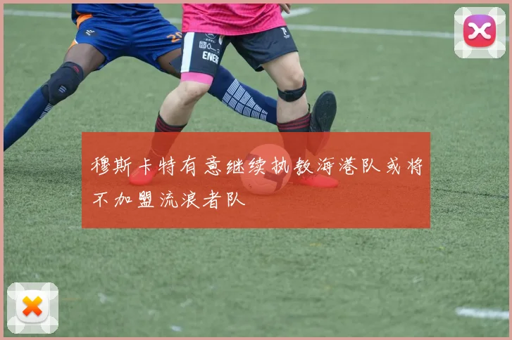 穆斯卡特有意继续执教海港队或将不加盟流浪者队
