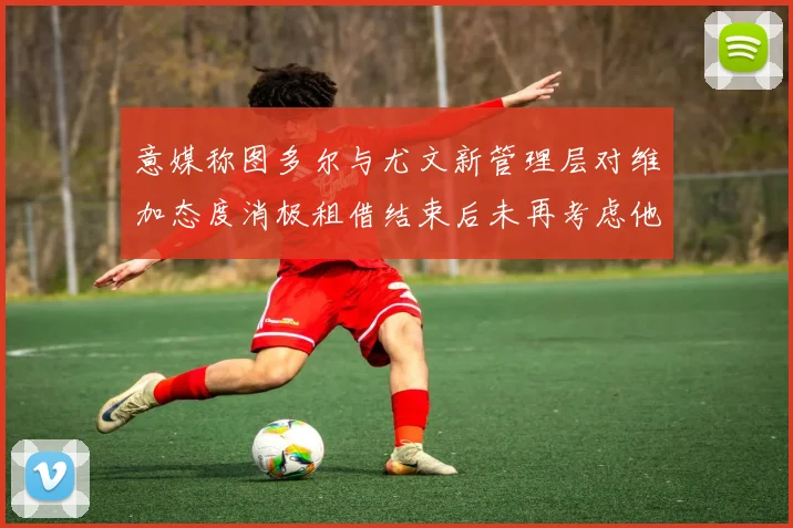 意媒称图多尔与尤文新管理层对维加态度消极租借结束后未再考虑他