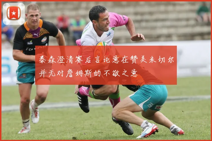 泰森澄清赛后言论意在赞美米切尔并无对詹姆斯的不敬之意