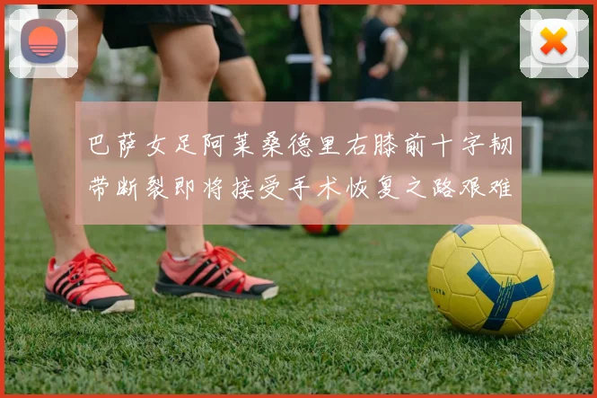 巴萨女足阿莱桑德里右膝前十字韧带断裂即将接受手术恢复之路艰难