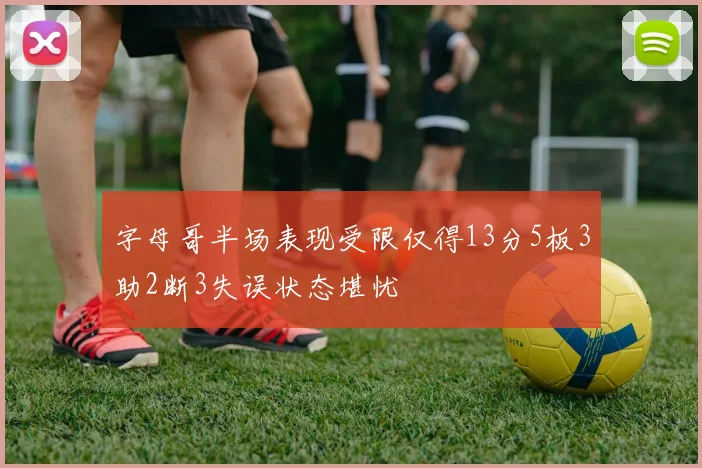 字母哥半场表现受限仅得13分5板3助2断3失误状态堪忧