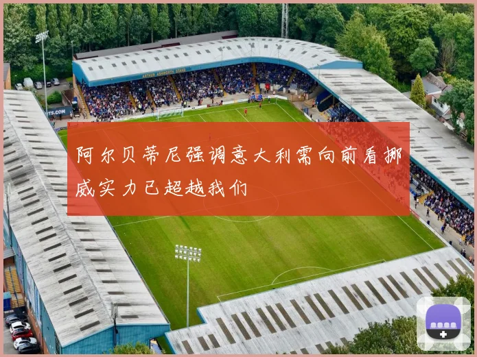 阿尔贝蒂尼强调意大利需向前看挪威实力已超越我们