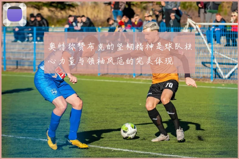 奥特称赞布克的坚韧精神是球队核心力量与领袖风范的完美体现