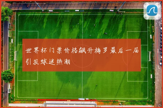 世界杯门票价格飙升梅罗最后一届引发球迷热潮