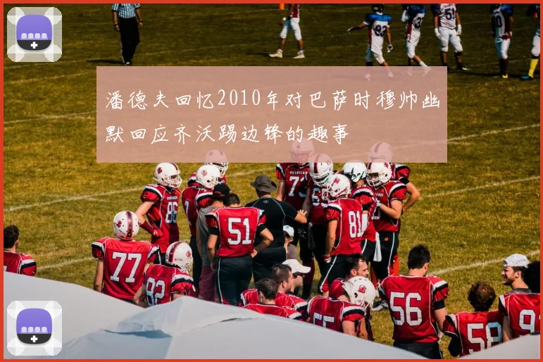 潘德夫回忆2010年对巴萨时穆帅幽默回应齐沃踢边锋的趣事