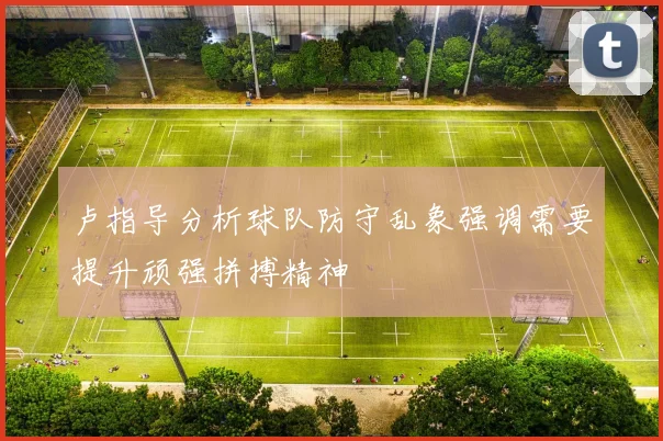 卢指导分析球队防守乱象强调需要提升顽强拼搏精神