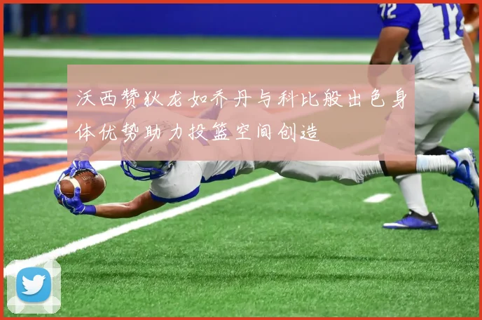 沃西赞狄龙如乔丹与科比般出色身体优势助力投篮空间创造