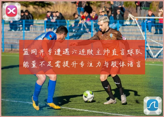 篮网开季遭遇六连败主帅直言球队能量不足需提升专注力与肢体语言