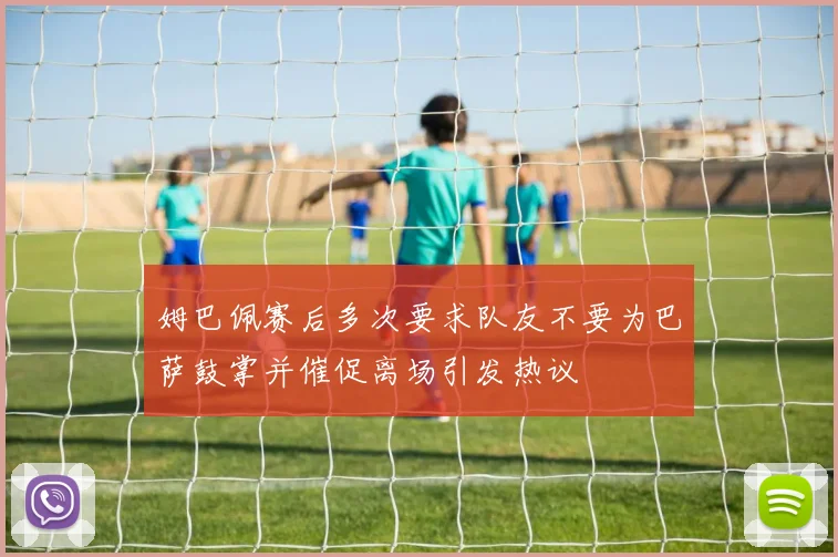 姆巴佩赛后多次要求队友不要为巴萨鼓掌并催促离场引发热议