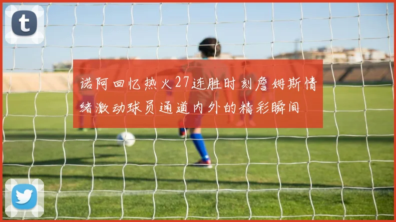 诺阿回忆热火27连胜时刻詹姆斯情绪激动球员通道内外的精彩瞬间