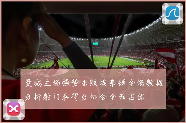 曼城主场强势击败埃弗顿全场数据分析射门和得分机会全面占优