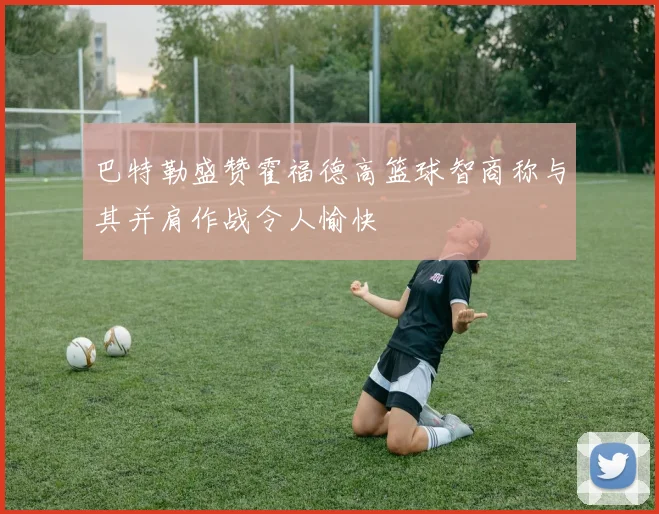 巴特勒盛赞霍福德高篮球智商称与其并肩作战令人愉快