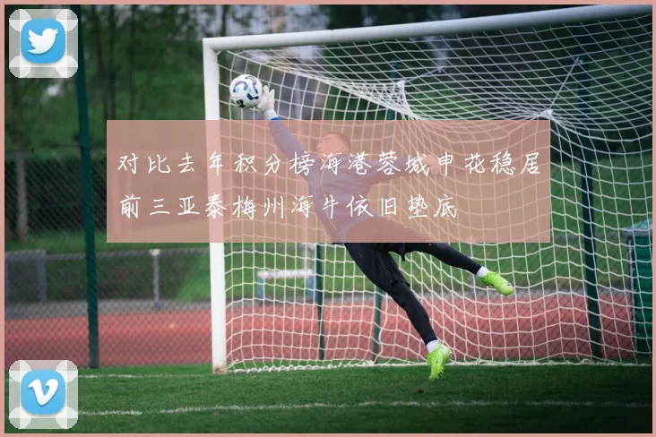 对比去年积分榜海港蓉城申花稳居前三亚泰梅州海牛依旧垫底
